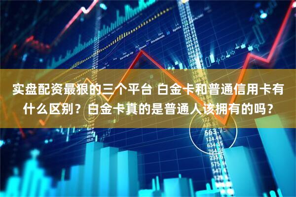 实盘配资最狠的三个平台 白金卡和普通信用卡有什么区别？白金卡真的是普通人该拥有的吗？