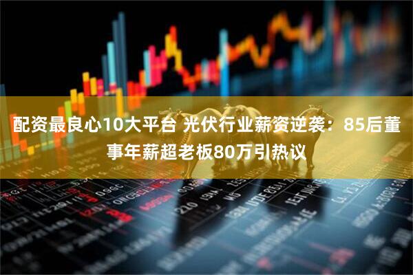 配资最良心10大平台 光伏行业薪资逆袭：85后董事年薪超老板80万引热议