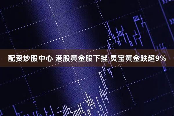 配资炒股中心 港股黄金股下挫 灵宝黄金跌超9%