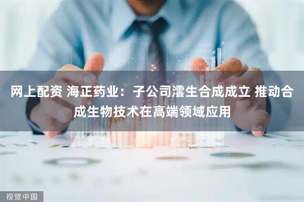 网上配资 海正药业：子公司澐生合成成立 推动合成生物技术在高端领域应用