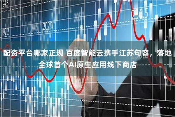 配资平台哪家正规 百度智能云携手江苏句容，落地全球首个AI原生应用线下商店