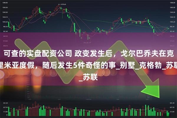 可查的实盘配资公司 政变发生后，戈尔巴乔夫在克里米亚度假，随后发生5件奇怪的事_别墅_克格勃_苏联