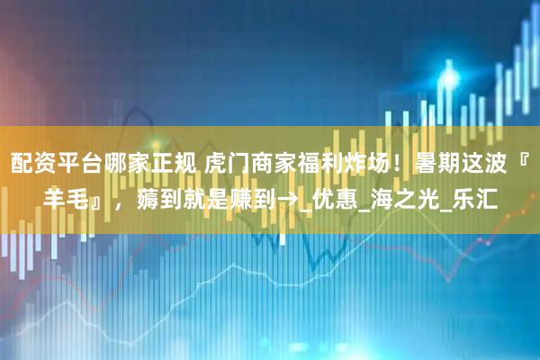 配资平台哪家正规 虎门商家福利炸场！暑期这波『羊毛』，薅到就是赚到→_优惠_海之光_乐汇