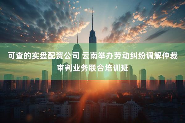 可查的实盘配资公司 云南举办劳动纠纷调解仲裁审判业务联合培训班