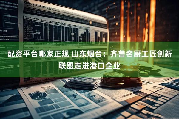配资平台哪家正规 山东烟台：齐鲁名厨工匠创新联盟走进港口企业