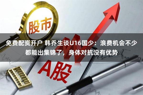 免费配资开户 韩乔生谈U16国少：浪费机会不少都能出集锦了，身体对抗没有优势