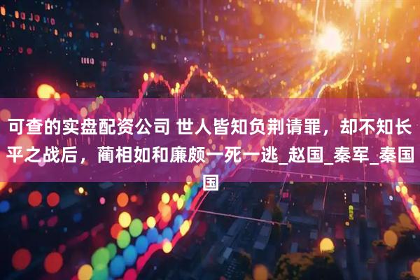 可查的实盘配资公司 世人皆知负荆请罪，却不知长平之战后，蔺相如和廉颇一死一逃_赵国_秦军_秦国