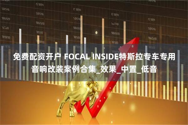 免费配资开户 FOCAL INSIDE特斯拉专车专用音响改装案例合集_效果_中置_低音