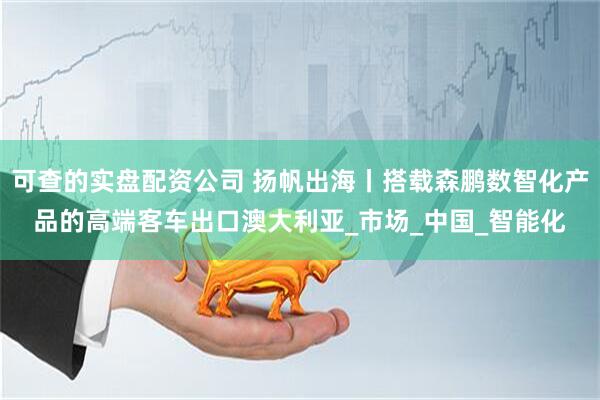 可查的实盘配资公司 扬帆出海丨搭载森鹏数智化产品的高端客车出口澳大利亚_市场_中国_智能化