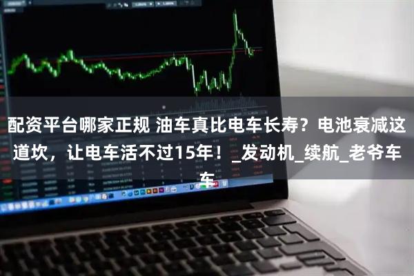 配资平台哪家正规 油车真比电车长寿？电池衰减这道坎，让电车活不过15年！_发动机_续航_老爷车