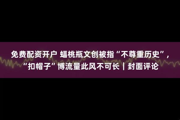 免费配资开户 蝠桃瓶文创被指“不尊重历史”，“扣帽子”博流量此风不可长｜封面评论