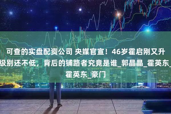 可查的实盘配资公司 央媒官宣！46岁霍启刚又升官，级别还不低，背后的铺路者究竟是谁_郭晶晶_霍英东_豪门