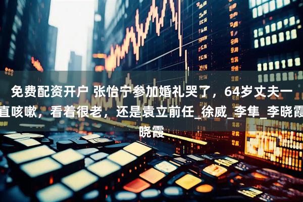 免费配资开户 张怡宁参加婚礼哭了，64岁丈夫一直咳嗽，看着很老，还是袁立前任_徐威_李隼_李晓霞