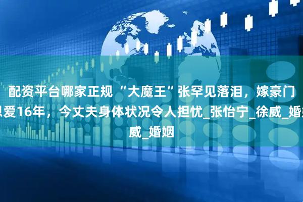 配资平台哪家正规 “大魔王”张罕见落泪，嫁豪门恩爱16年，今丈夫身体状况令人担忧_张怡宁_徐威_婚姻