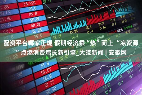 配资平台哪家正规 假期经济乘“热”而上 “凉资源”点燃消费增长新引擎_大皖新闻 | 安徽网