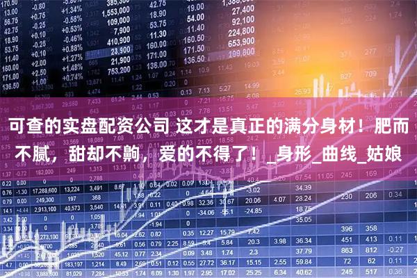 可查的实盘配资公司 这才是真正的满分身材！肥而不腻，甜却不齁，爱的不得了！_身形_曲线_姑娘