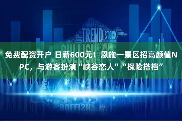 免费配资开户 日薪600元！恩施一景区招高颜值NPC，与游客扮演“峡谷恋人”“探险搭档”