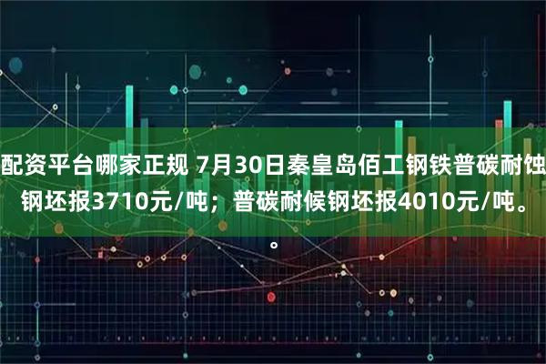配资平台哪家正规 7月30日秦皇岛佰工钢铁普碳耐蚀钢坯报3710元/吨；普碳耐候钢坯报4010元/吨。