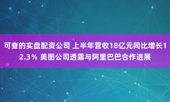 可查的实盘配资公司 上半年营收18亿元同比增长12.3％ 美图公司透露与阿里巴巴合作进展