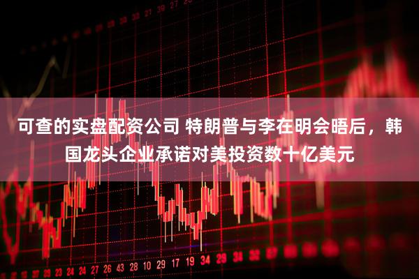 可查的实盘配资公司 特朗普与李在明会晤后，韩国龙头企业承诺对美投资数十亿美元