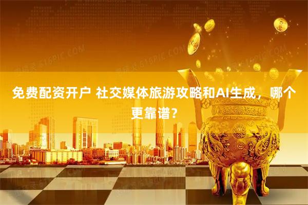 免费配资开户 社交媒体旅游攻略和AI生成，哪个更靠谱？