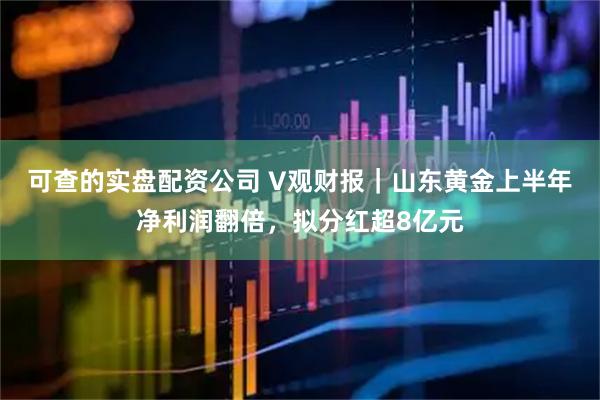 可查的实盘配资公司 V观财报｜山东黄金上半年净利润翻倍，拟分红超8亿元