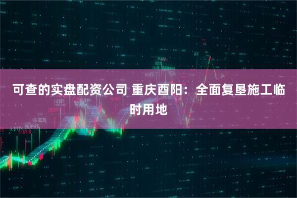 可查的实盘配资公司 重庆酉阳：全面复垦施工临时用地
