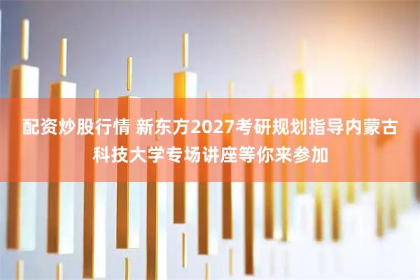 配资炒股行情 新东方2027考研规划指导内蒙古科技大学专场讲座等你来参加