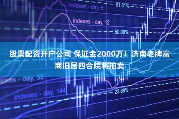 股票配资开户公司 保证金2000万！济南老牌富商旧居四合院将拍卖