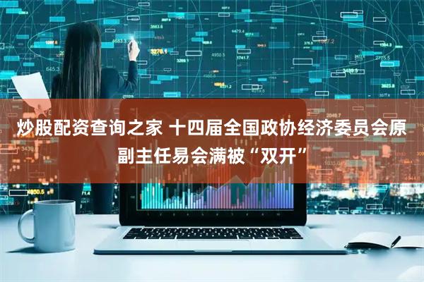 炒股配资查询之家 十四届全国政协经济委员会原副主任易会满被“双开”