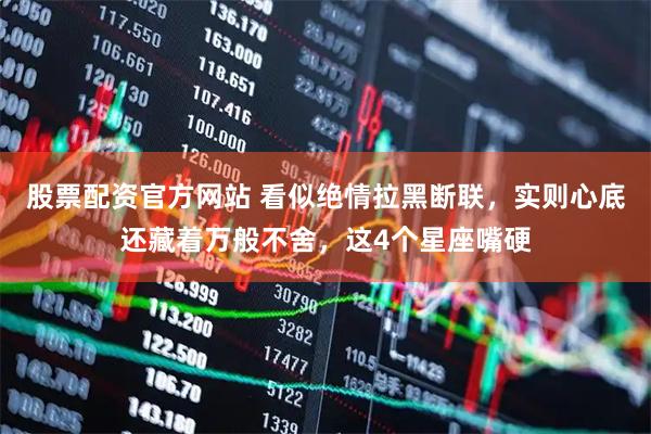 股票配资官方网站 看似绝情拉黑断联，实则心底还藏着万般不舍，这4个星座嘴硬