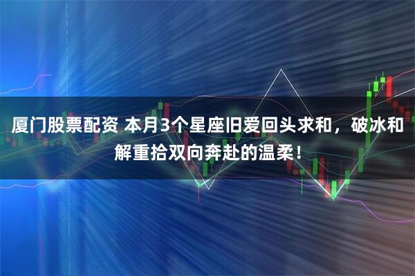 厦门股票配资 本月3个星座旧爱回头求和，破冰和解重拾双向奔赴的温柔！