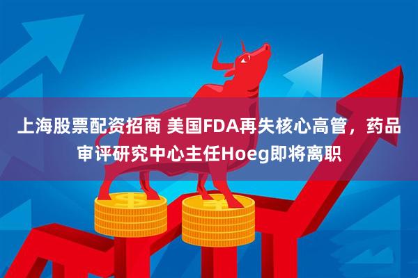 上海股票配资招商 美国FDA再失核心高管，药品审评研究中心主任Hoeg即将离职