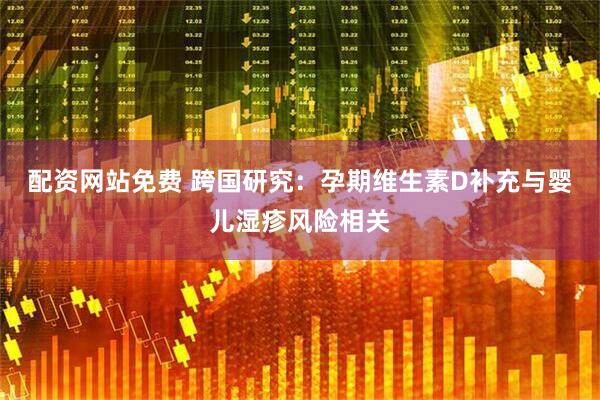 配资网站免费 跨国研究：孕期维生素D补充与婴儿湿疹风险相关