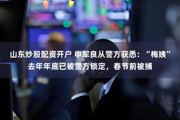 山东炒股配资开户 申军良从警方获悉：“梅姨”去年年底已被警方锁定，春节前被捕