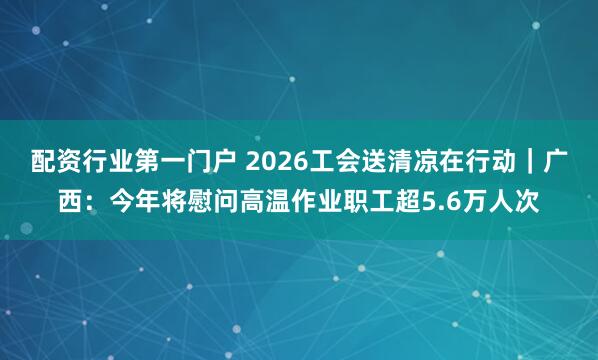 配资行业第一门户 2026工会送清凉在行动｜广西：今年将慰问高温作业职工超5.6万人次